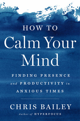 How to Calm Your Mind: Finding Presence and Productivity in Anxious Times by Chris Bailey